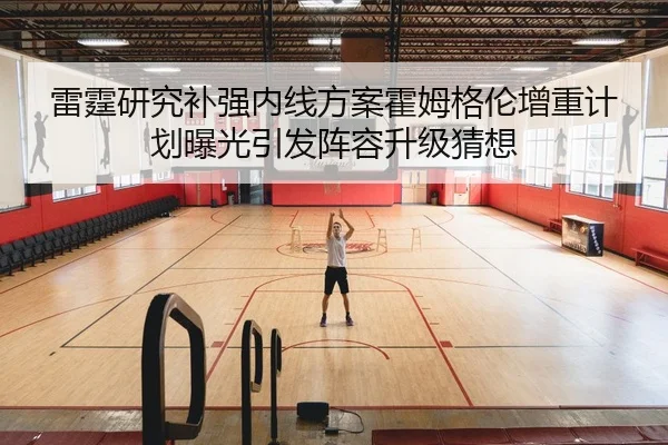 雷霆研究补强内线方案霍姆格伦增重计划曝光引发阵容升级猜想
