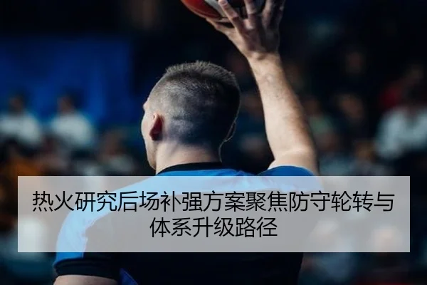 热火研究后场补强方案聚焦防守轮转与体系升级路径