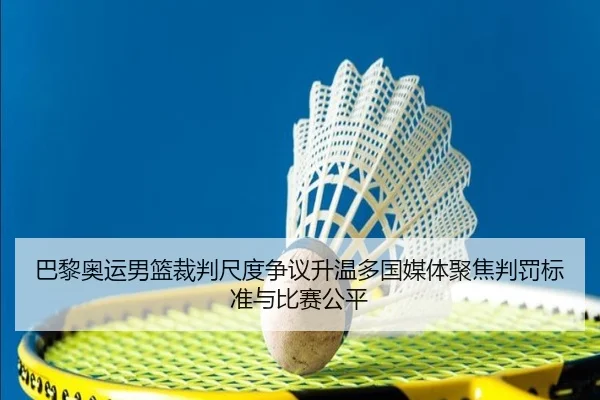 巴黎奥运男篮裁判尺度争议升温多国媒体聚焦判罚标准与比赛公平